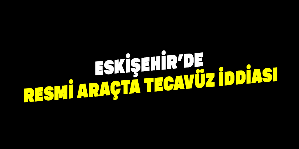 Eskişehir’de resmi araçta tecavüz iddiası